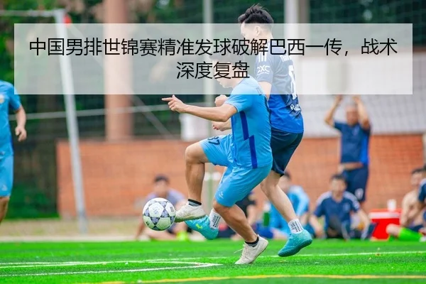 中国男排世锦赛精准发球破解巴西一传，战术深度复盘
